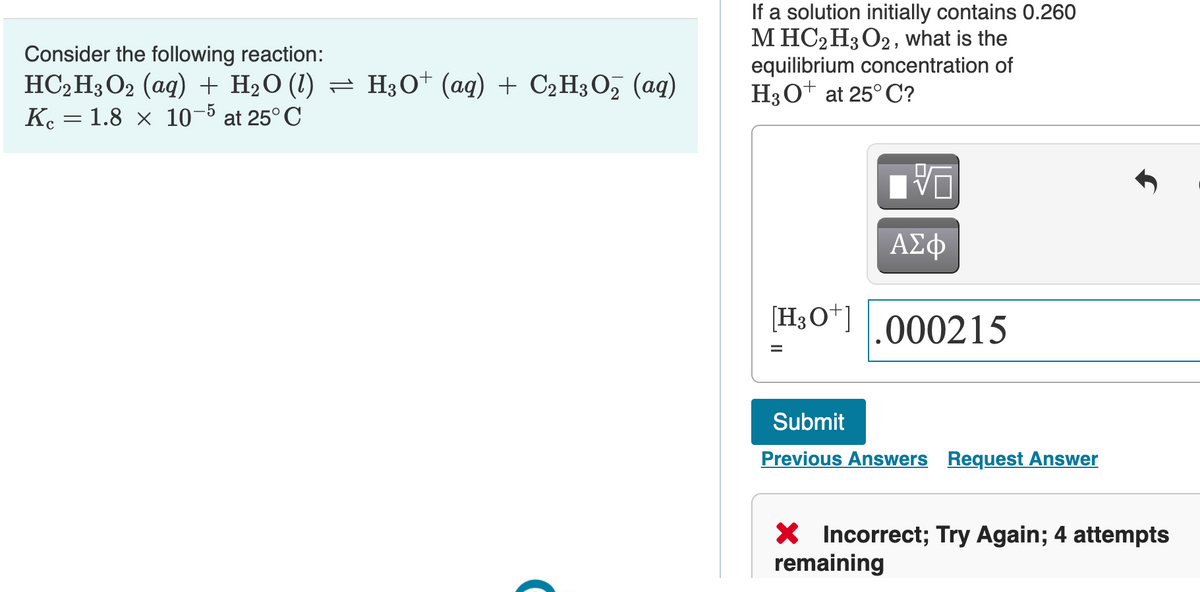 Consider the following reaction:
HC,H3O2 (aq) + H2O (1) = H3O* (aq) + C2H3O, (aq)
K. = 1.8 x 10-5 at 25° C
If a solution initially contains 0.260
M HC2H3O2, what is the
equilibrium concentration of
H3O+ at 25° C?
ΑΣφ
[H3O*].000215
%3D
Submit
Previous Answers Request Answer
X Incorrect; Try Again; 4 attempts
remaining
