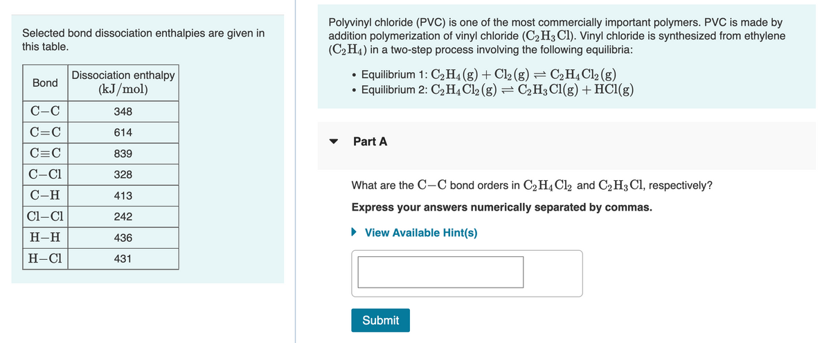 Polyvinyl chloride (PVC) is one of the most commercially important polymers. PVC is made by
addition polymerization of vinyl chloride (C2 H3 Cl). Vinyl chloride is synthesized from ethylene
(C2 H4) in a two-step process involving the following equilibria:
Selected bond dissociation enthalpies are given in
this table.
Dissociation enthalpy
(kJ/mol)
Equilibrium 1: C2 H4(g) + Cl2 (g) = C2H4C12 (g)
• Equilibrium 2: C2H4C12 (g) = C2H3C1(g) + HC1(g)
Bond
C-C
348
C=C
614
Part A
C=C
839
C-C1
328
What are the C-C bond orders in C2H4 Cl2 and C2 H3 Cl, respectively?
C-H
413
Express your answers numerically separated by commas.
Cl-Cl
242
• View Available Hint(s)
Н-Н
436
H-Cl
431
Submit
