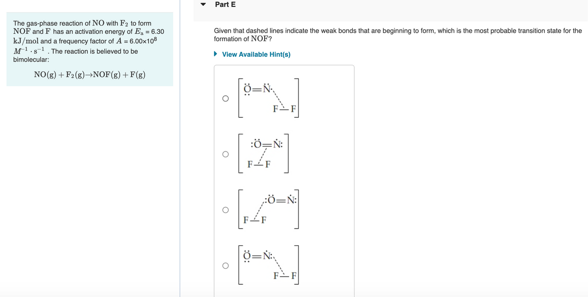 Part E
The gas-phase reaction of N0 with F2 to form
NOF and F has an activation energy of Ea = 6.30
Given that dashed lines indicate the weak bonds that are beginning to form, which is the most probable transition state for the
formation of NOF?
kJ/mol and a frequency factor of A = 6.00x108
M-1.s-1 . The reaction is believed to be
•S
• View Available Hint(s)
bimolecular:
NO(g) +F2(g)→NOF(g)+F(g)
Ö=N.
F-F
:Ö=N:
F-F
:Ö=N:
F-F
F-F
