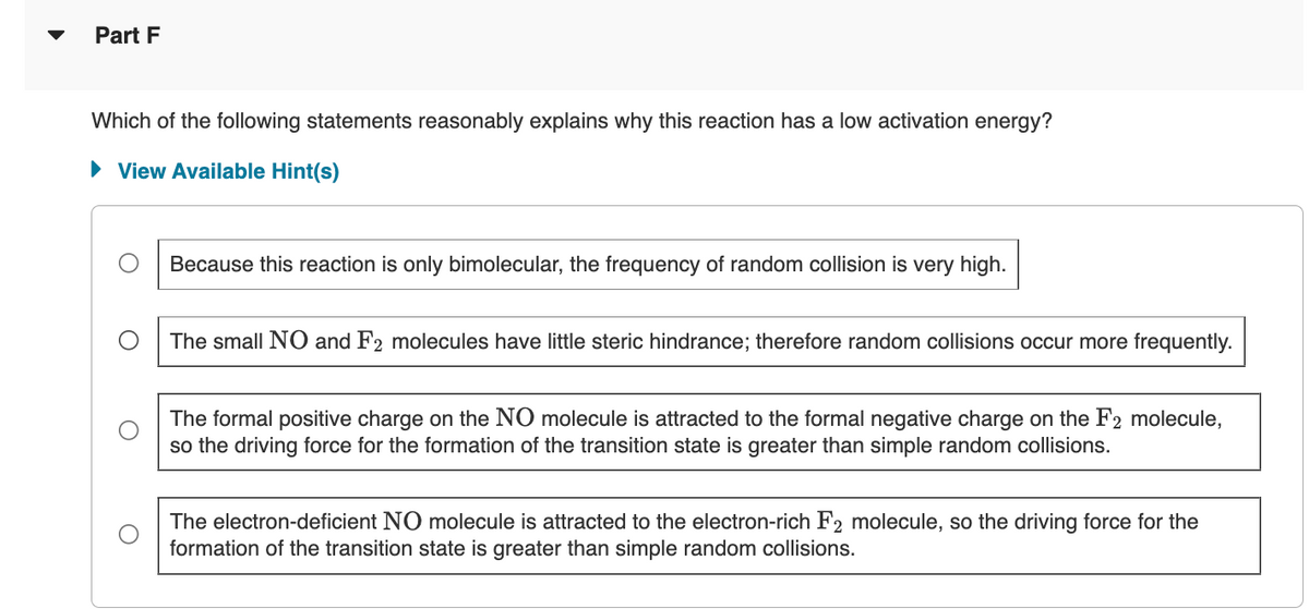 Part F
Which of the following statements reasonably explains why this reaction has a low activation energy?
• View Available Hint(s)
Because this reaction is only bimolecular, the frequency of random collision is very high.
The small NO and F2 molecules have little steric hindrance; therefore random collisions occur more frequently.
The formal positive charge on the NO molecule is attracted to the formal negative charge on the F2 molecule,
so the driving force for the formation of the transition state is greater than simple random collisions.
The electron-deficient NO molecule is attracted to the electron-rich F2 molecule, so the driving force for the
formation of the transition state is greater than simple random collisions.
