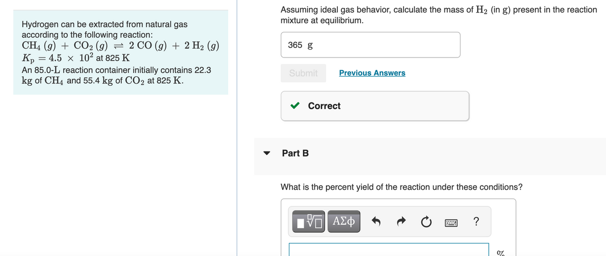 Assuming ideal gas behavior, calculate the mass of H2 (in g) present in the reaction
mixture at equilibrium.
Hydrogen can be extracted from natural gas
according to the following reaction:
CH4 (g) + CO2 (9) = 2 CO (g) + 2 H2 (g)
K, = 4.5 × 10² at 825 K
An 85.0-L reaction container initially contains 22.3
kg of CH4 and 55.4 kg of CO2 at 825 K.
365 g
Submit
Previous Answers
v Correct
Part B
What is the percent yield of the reaction under these conditions?
ΑΣφ
?
0%
