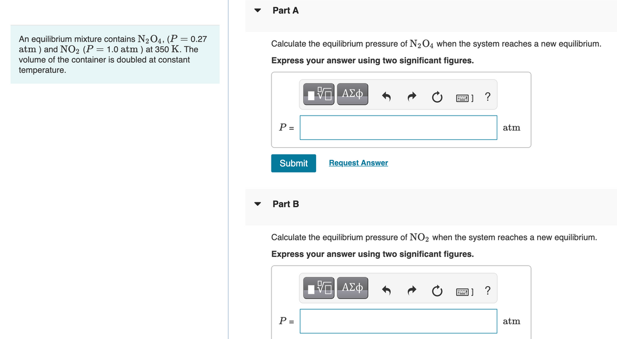 Part A
An equilibrium mixture contains N2O4, (P = 0.27
atm ) and NO2 (P = 1.0 atm ) at 350 K. The
Calculate the equilibrium pressure of N204 when the system reaches a new equilibrium.
volume of the container is doubled at constant
Express your answer using two significant figures.
temperature.
响 AX中
画] ?
P =
atm
Submit
Request Answer
Part B
Calculate the equilibrium pressure of NO2 when the system reaches a new equilibrium.
Express your answer using two significant figures.
ΑΣφ.
画]
?
P =
atm
