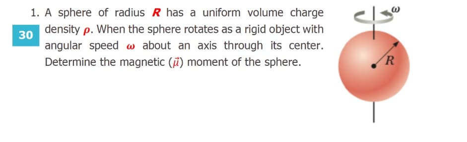 A sphere of radius R has a uniform volume charge
density p. When the sphere rotates as a rigid object with
angular speed w about an axis through its center.
Determine the magnetic () moment of the sphere.
R
