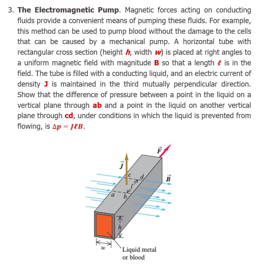 The Electromagnetic Pump. Magnetic forces acting on conducting
fluids provide a convenient means of pumping these fluids. For example,
this method can be used to pump blood without the damage to the cells
that can be caused by a mechanical pump. A horizontal tube with
rectangular cross section (height h, width w) is placed at right angles to
a uniform magnetic field with magnitude B so that a length e is in the
field. The tube is filled with a conducting liquid, and an electric current of
density J is maintained in the third mutually perpendicular direction.
Show that the difference of pressure between a point in the liquid on a
vertical plane through ab and a point in the liquid on another vertical
plane through cd, under conditions in which the liquid is prevented from
flowing, is Ap = JeB.
