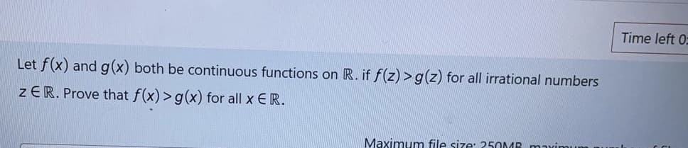 Time left 0:
Let f(x) and g(x) both be continuous functions on R. if f(z) >g(z) for all irrational numbers
zER. Prove that f(x) >g(x) for all x ER.
Maximumn file size: 250MB mximu
