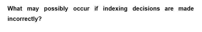 What may possibly occur if indexing decisions are made
incorrectly?