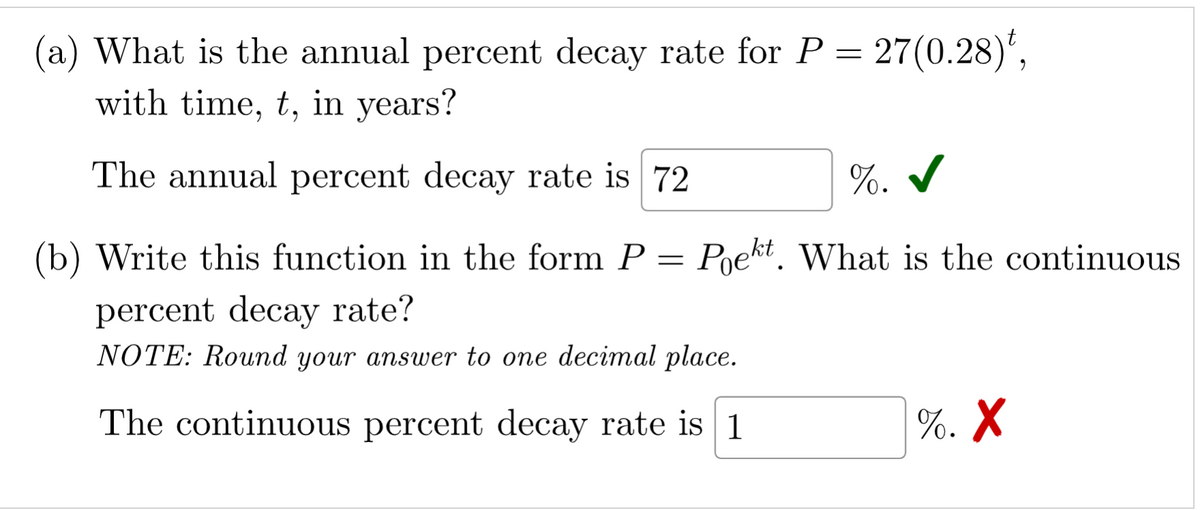 a) What is the annual percent decay rate for P = 27(0.28)*,
with time, t, in years?
The annual percent decay rate is 72
%. ✓
(b) Write this function in the form P = Poekt. What is the continuous
percent decay rate?
NOTE: Round your answer to one decimal place.
The continuous percent decay rate is 1
%. X