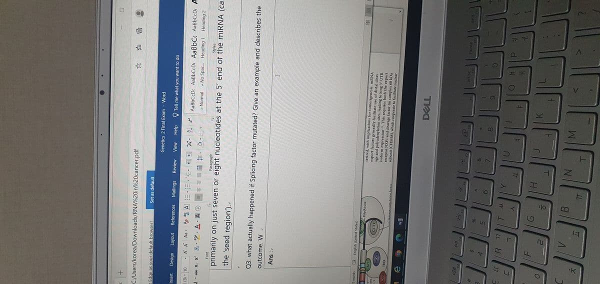 C:/Users/korea/Downloads/RNA%20in%20cancer.pdf
田
Edge as your default browser?
Set as default
Genetics 2 Final Exam
Word
Insert
Design
Layout
References
Mailings
Review
View
Help
O Tell me what you want to do
(B 10
, 嘴A:ニ.=-元,
A A Aa-
* 倍
AaBbCcD AaBbCcDe AaBbC AaBbCcDc A
a Normal
U - abs X2 x
A-型,A.A@
- No Spac. Heading 1
Heading 2
Font
Paragraph
Styles
primarily on just seven or eight nucleotides at the 5' end of the miRNA (ca
the 'seed region')..
Q3: what actually happened if Splicing factor mutated? Give an example and describes the
outcome.
W
5 words
LEEnglish (United States)
CHIMZ PolylA) site
terized, with implications for tumorigenesis. mRNA
export factors generally facilitate use of distal cleav-
age and polyadenylation sites, leading to long 3' UTR
isoform expression. This requires both the
ATY
SUO
(-3
CSTF2
CHOCI
DET
receptor NXF1 and cleavage factor Im complex 68 kDa
subunit (CFIM68), which cooperate to facilitate nuclear
export
LUZP4
TREX
Cleavage stimulation factor
EM
prt se
home.
RB
5.
6.
6.
LL
R.
YY
TT
T
B.
M.
TT
