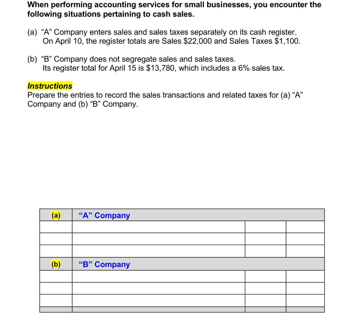 When performing accounting services for small businesses, you encounter the
following situations pertaining to cash sales.
(a) "A" Company enters sales and sales taxes separately on its cash register.
On April 10, the register totals are Sales $22,000 and Sales Taxes $1,100.
(b) "B" Company does not segregate sales and sales taxes.
Its register total for April 15 is $13,780, which includes a 6% sales tax.
Instructions
Prepare the entries to record the sales transactions and related taxes for (a) "A"
Company and (b) "B" Company.
(a)
(b)
"A" Company
"B" Company