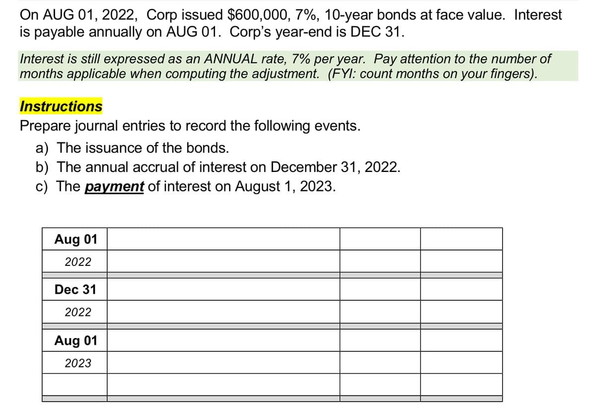 On AUG 01, 2022, Corp issued $600,000, 7%, 10-year bonds at face value. Interest
is payable annually on AUG 01. Corp's year-end is DEC 31.
Interest is still expressed as an ANNUAL rate, 7% per year. Pay attention to the number of
months applicable when computing the adjustment. (FYI: count months on your fingers).
Instructions
Prepare journal entries to record the following events.
a) The issuance of the bonds.
b) The annual accrual of interest on December 31, 2022.
c) The payment of interest on August 1, 2023.
Aug 01
2022
Dec 31
2022
Aug 01
2023