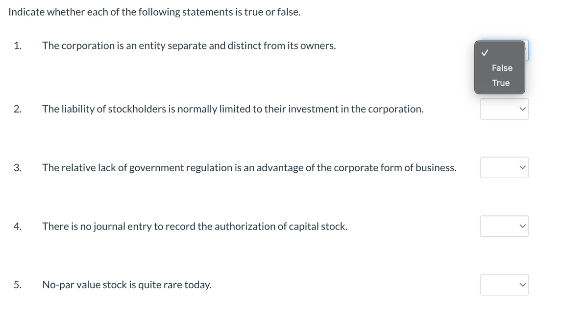 Indicate whether each of the following statements is true or false.
1. The corporation is an entity separate and distinct from its owners.
2.
3.
4.
5.
The liability of stockholders is normally limited to their investment in the corporation.
The relative lack of government regulation is an advantage of the corporate form of business.
There is no journal entry to record the authorization of capital stock.
No-par value stock is quite rare today.
False
True