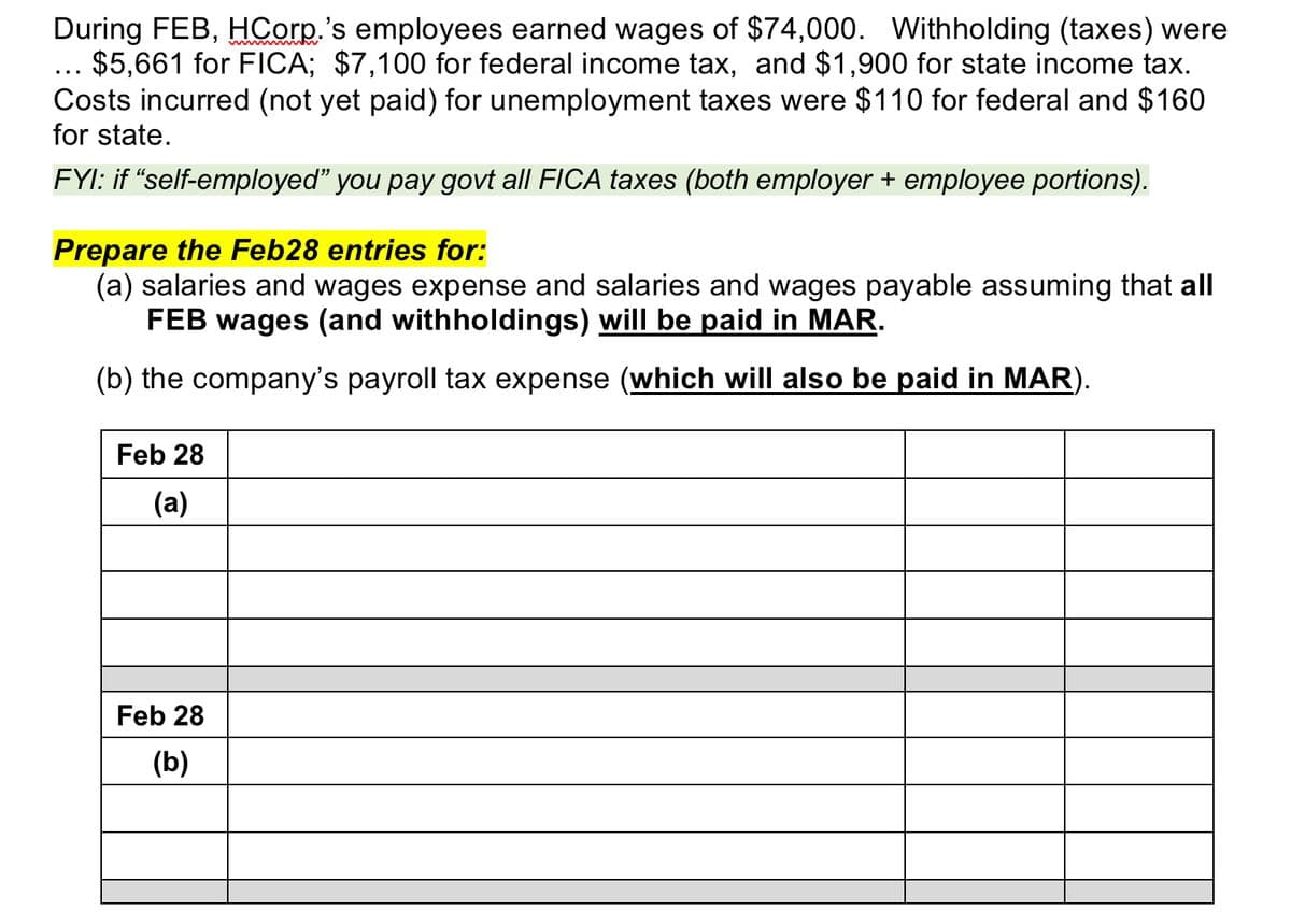 During FEB, HCorp.'s employees earned wages of $74,000. Withholding (taxes) were
... $5,661 for FICA; $7,100 for federal income tax, and $1,900 for state income tax.
Costs incurred (not yet paid) for unemployment taxes were $110 for federal and $160
for state.
FYI: if "self-employed” you pay govt all FICA taxes (both employer + employee portions).
Prepare the Feb28 entries for:
(a) salaries and wages expense and salaries and wages payable assuming that all
FEB wages (and withholdings) will be paid in MAR.
(b) the company's payroll tax expense (which will also be paid in MAR).
Feb 28
(a)
Feb 28
(b)