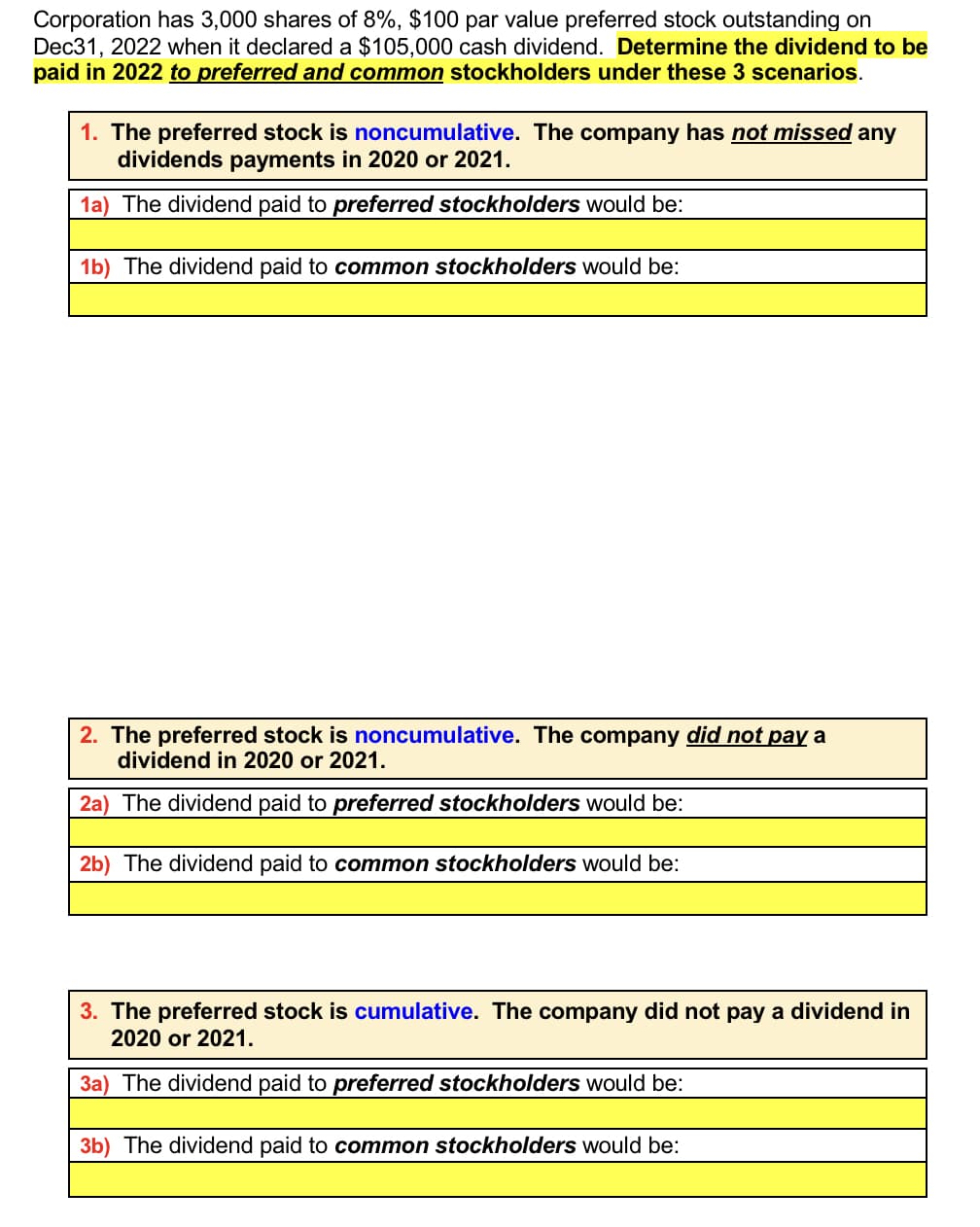 Corporation has 3,000 shares of 8%, $100 par value preferred stock outstanding on
Dec31, 2022 when it declared a $105,000 cash dividend. Determine the dividend to be
paid in 2022 to preferred and common stockholders under these 3 scenarios.
1. The preferred stock is noncumulative. The company has not missed any
dividends payments in 2020 or 2021.
1a) The dividend paid to preferred stockholders would be:
1b) The dividend paid to common stockholders would be:
2. The preferred stock is noncumulative. The company did not pay a
dividend in 2020 or 2021.
2a) The dividend paid to preferred stockholders would be:
2b) The dividend paid to common stockholders would be:
3. The preferred stock is cumulative. The company did not pay a dividend in
2020 or 2021.
3a) The dividend paid to preferred stockholders would be:
3b) The dividend paid to common stockholders would be: