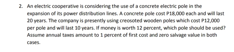 2. An electric cooperative is considering the use of a concrete electric pole in the
expansion of its power distribution lines. A concrete pole cost P18,000 each and will last
20 years. The company is presently using creosoted wooden poles which cost P12,000
per pole and will last 10 years. If money is worth 12 percent, which pole should be used?
Assume annual taxes amount to 1 percent of first cost and zero salvage value in both
cases.
