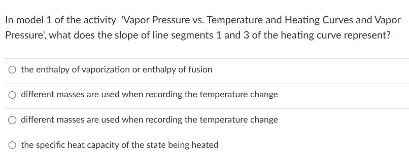 In model 1 of the activity 'Vapor Pressure vs. Temperature and Heating Curves and Vapor
Pressure, what does the slope of line segments 1 and 3 of the heating curve represent?
O the enthalpy of vaporization or enthalpy of fusion
different masses are used when recording the temperature change
different masses are used when recording the temperature change
the specific heat capacity of the state being heated