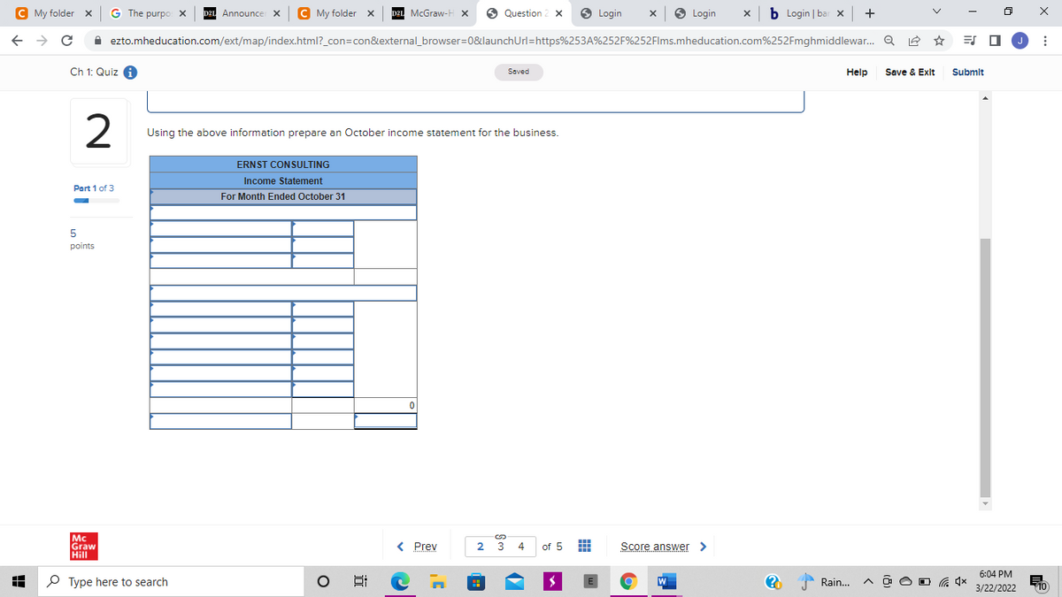 C My folder x
G The purpo x
C My folder x
D2L McGraw-H x
O
Question 2 X
O Login
O Login
x b Login | bar x +
Announce X
A ezto.mheducation.com/ext/map/index.html?_con=con&external_browser=0&launchUrl=https%253A%252F%252Flms.mheducation.com%252Fmghmiddlewar. Q
ES O
Ch 1: Quiz 4
Save & Exit
Soved
Help
Submit
Using the above information prepare an October income statement for the business.
ERNST CONSULTING
Income Statement
Part 1 of 3
For Month Ended October 31
5
points
Mc
Graw
Hill
%24
< Prev
2 3
4
of 5
Score answer >
6:04 PM
O Type here to search
W
Rain...
3/22/2022
10
