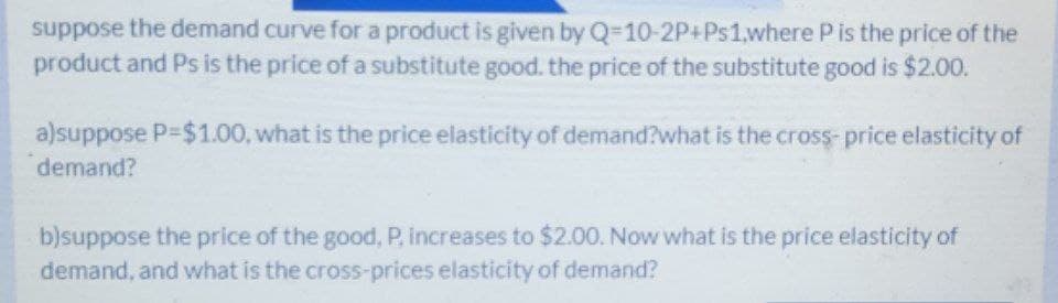 suppose the demand curve for a product is given by Q-10-2P+Ps1,where P is the price of the
product and Ps is the price of a substitute good. the price of the substitute good is $2.00.
a)suppose P-$1.00, what is the price elasticity of demand?what is the cross- price elasticity of
demand?
b)suppose the price of the good, P, increases to $2.00. Now what is the price elasticity of
demand, and what is the cross-prices elasticity of demand?
