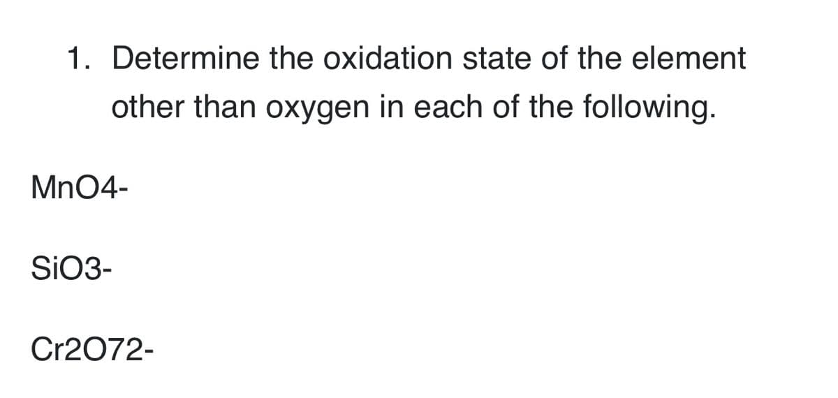 1. Determine the oxidation state of the element
other than oxygen in each of the following.
Mn04-
SIO3-
Cr2072-
