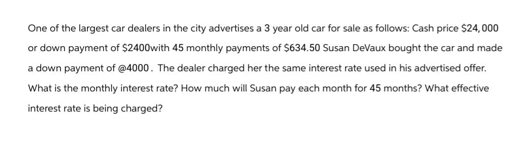 One of the largest car dealers in the city advertises a 3 year old car for sale as follows: Cash price $24,000
or down payment of $2400with 45 monthly payments of $634.50 Susan DeVaux bought the car and made
a down payment of @4000. The dealer charged her the same interest rate used in his advertised offer.
What is the monthly interest rate? How much will Susan pay each month for 45 months? What effective
interest rate is being charged?