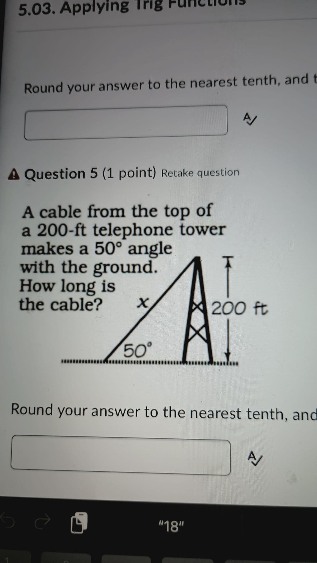 5.03. Applying Trig FURCons
Round your answer to the nearest tenth, and t
Z
A Question 5 (1 point) Retake question
A cable from the top of
a 200-ft telephone tower
makes a 50° angle
with the ground.
How long is
the cable?
200 ft
A
50°
Round your answer to the nearest tenth, and
A
பி
"18"