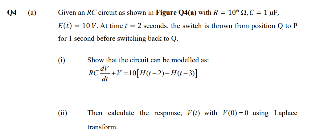 Q4
(a)
Given an RC circuit as shown in Figure Q4(a) with R = 106, C = 1 μF,
E (t) = 10 V. At time t = 2 seconds, the switch is thrown from position Q to P
for 1 second before switching back to Q.
(i)
Show that the circuit can be modelled as:
dV
RC- -+V=10[H(t−2)−H(t-3)]
dt
Then calculate the response, V(t) with V(0)=0 using Laplace
transform.