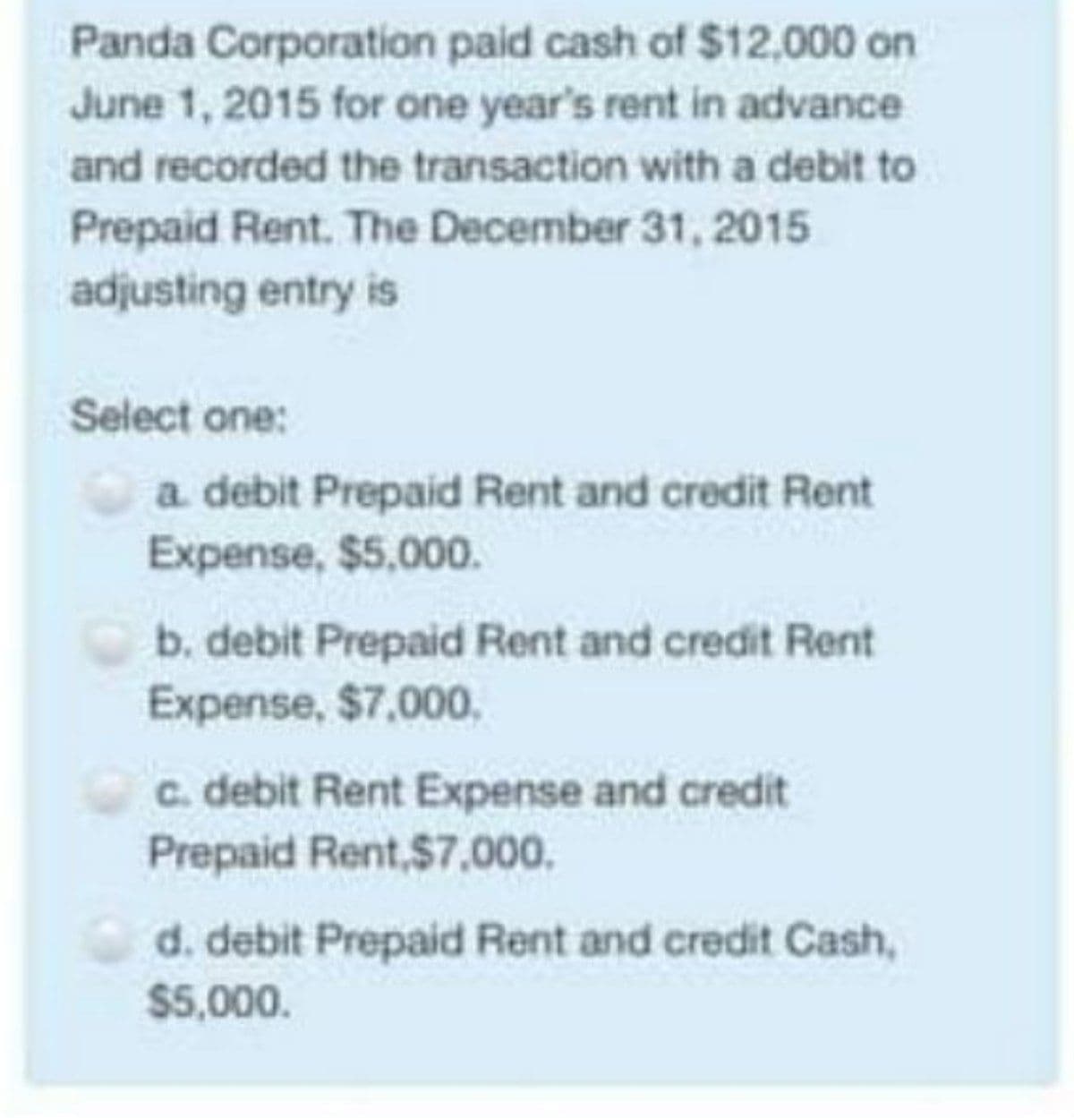 Panda Corporation paid cash of $12,000 on
June 1, 2015 for one year's rent in advance
and recorded the transaction with a debit to
Prepaid Rent. The December 31, 2015
adjusting entry is
Select one:
a debit Prepaid Rent and credit Rent
Expense, $5,000.
b. debit Prepaid Rent and credit Rent
Expense, $7,000,
c. debit Rent Expense and credit
Prepaid Rent,$7,000.
d. debit Prepaid Rent and credit Cash,
$5,000.
