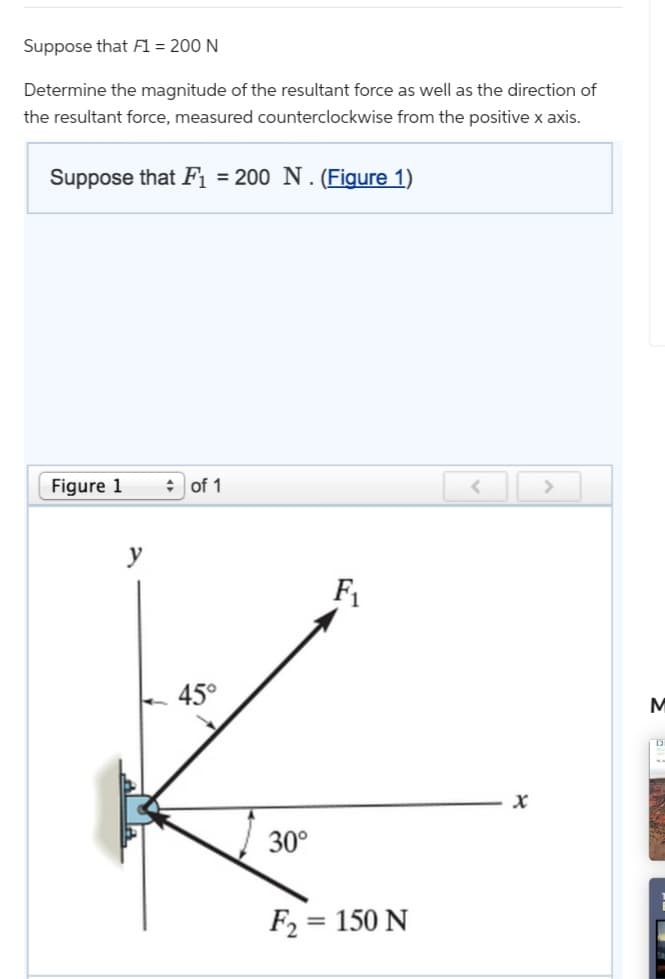 Suppose that F1 = 200 N
Determine the magnitude of the resultant force as well as the direction of
the resultant force, measured counterclockwise from the positive x axis.
Suppose that F₁ = 200 N. (Figure 1)
Figure 1
y
of 1
45°
30°
F₁
F₂:
= 150 N
x
>
M
D
POSS