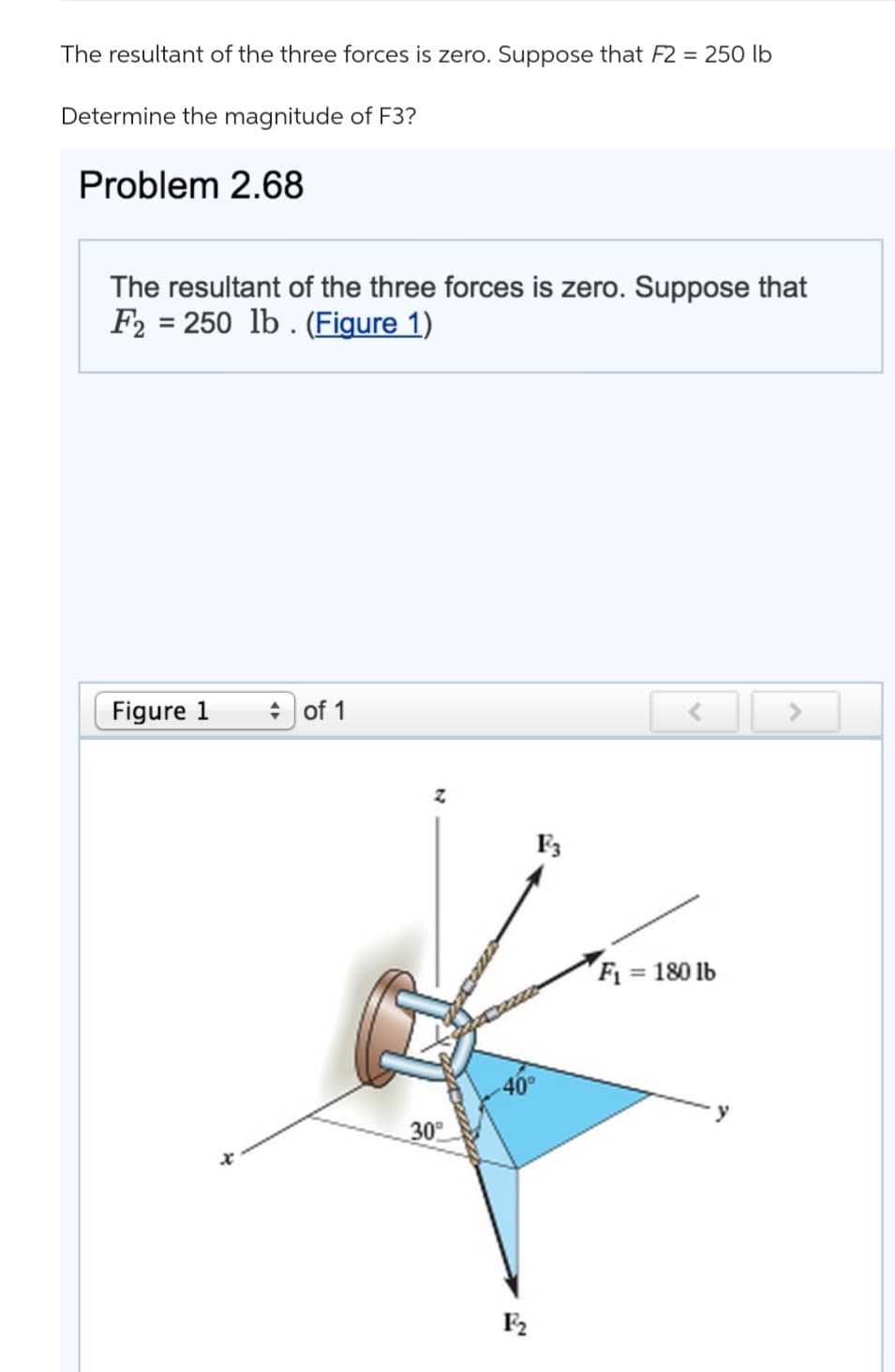 The resultant of the three forces is zero. Suppose that F2 = 250 lb
Determine the magnitude of F3?
Problem 2.68
The resultant of the three forces is zero. Suppose that
F2= 250 lb. (Figure 1)
Figure 1
of 1
z
30⁰
-40°
F₂
F3
<
F₁ = 180 lb