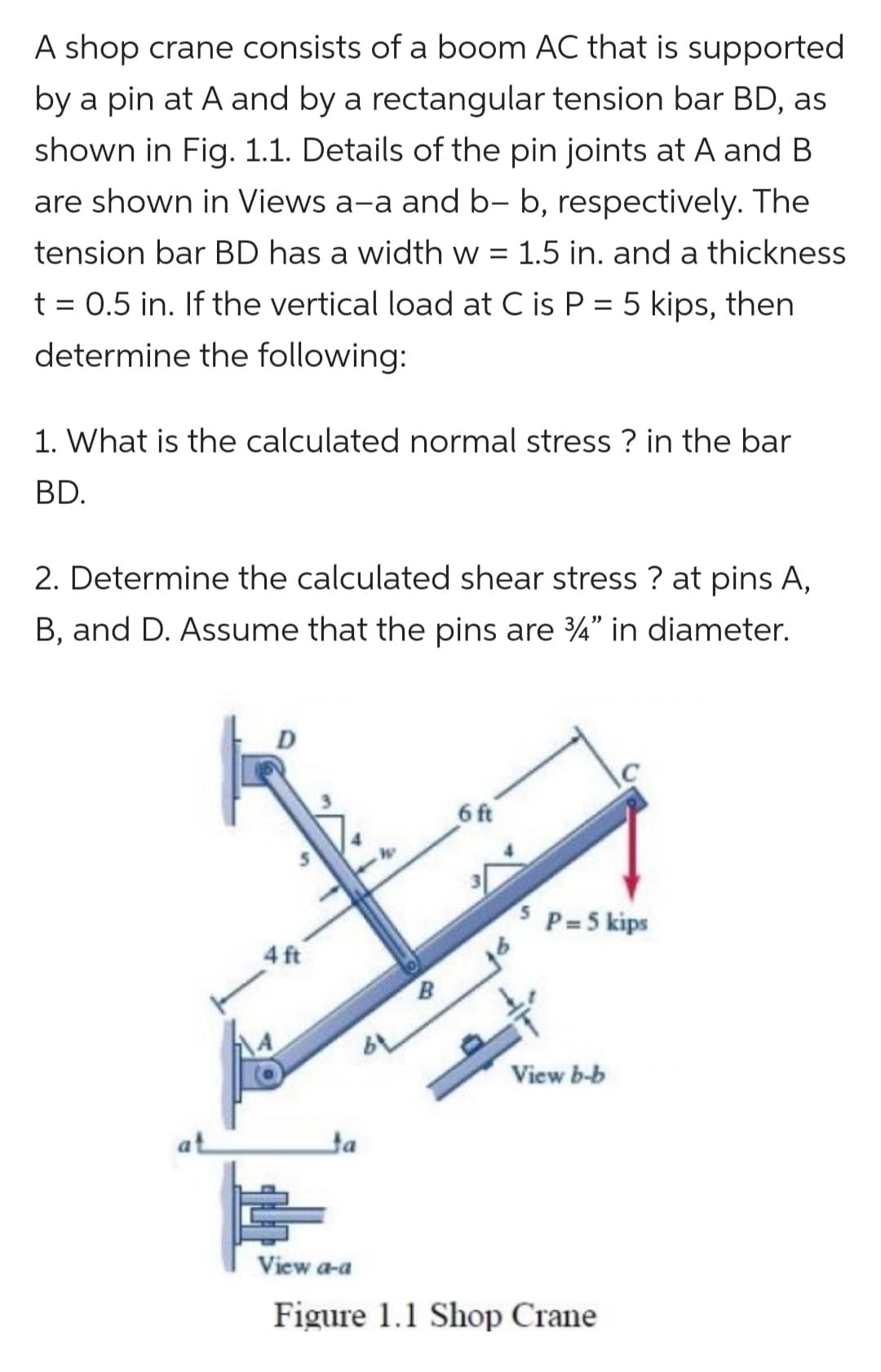 A shop crane consists of a boom AC that is supported
by a pin at A and by a rectangular tension bar BD, as
shown in Fig. 1.1. Details of the pin joints at A and B
are shown in Views a-a and b- b, respectively. The
tension bar BD has a width w = 1.5 in. and a thickness
t = 0.5 in. If the vertical load at C is P = 5 kips, then
determine the following:
1. What is the calculated normal stress? in the bar
BD.
2. Determine the calculated shear stress ? at pins A,
B, and D. Assume that the pins are 3/4" in diameter.
D
4 ft
Ja
6 ft
5 P=5 kips
View b-b
View a-a
Figure 1.1 Shop Crane