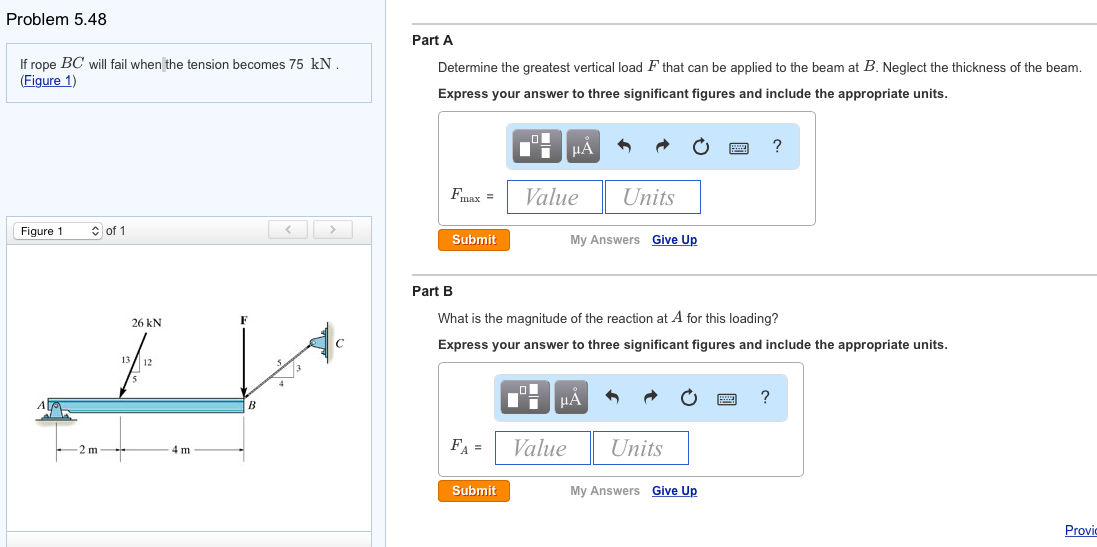 Problem 5.48
If rope BC will fail when the tension becomes 75 kN.
(Figure 1)
Figure 1
of 1
13
26 KN
12
4 m
B
Part A
Determine the greatest vertical load F that can be applied to the beam at B. Neglect the thickness of the beam.
Express your answer to three significant figures and include the appropriate units.
Fmax =
Submit
FA =
■
Submit
ī μÀ
Value
Part B
What is the magnitude of the reaction at A for this loading?
Express your answer to three significant figures and include the appropriate units.
Units
My Answers Give Up
μA
Value
Units
My Answers Give Up
?
?
Provic