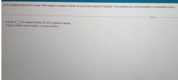 Aroll of gasket material is 8 in wide. What length is needed to obtain 23 sq ft of the material? (Careful: The numbers are not expressed in compatible units)
A length of is needed to obtain 23 sq ft of gasket material.
(Type an integer, proper fraction, or mixed number)