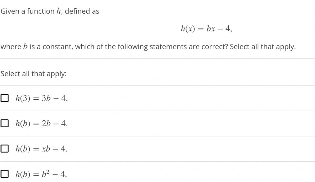 Given a function h, defined as
h(x) = bx - 4,
where b is a constant, which of the following statements are correct? Select all that apply.
Select all that apply:
☐ h(3) = 3b – 4.
h(b) = 2b - 4.
□h(b) = xb - 4.
□h(b) = b² - 4.