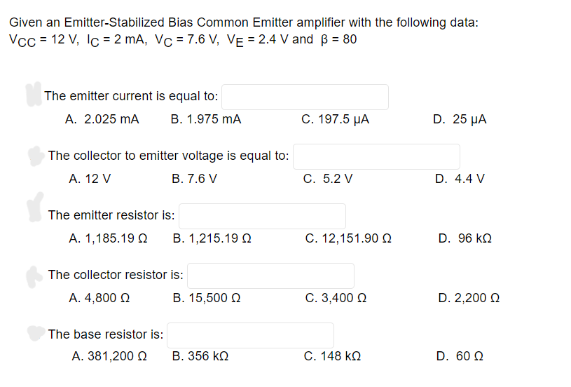 Given an Emitter-Stabilized Bias Common Emitter amplifier with the following data:
Vcc = 12 V, lc = 2 mA, Vc = 7.6 V, VE = 2.4 V and ß = 80
The emitter current is equal to:
A. 2.025 mA
B. 1.975 mA
C. 197.5 μA
D. 25 μA
The collector to emitter voltage is equal to:
A. 12 V
B. 7.6 V
C. 5.2 V
D. 4.4 V
The emitter resistor is:
A. 1,185.19 Ω Β. 1,215.19 Ω
C. 12,151.90 Ω
D. 96 ΚΩ
Β. 15,500 Ω
C. 3,400 Ω
D. 2,200 Ω
Β. 356 ΚΩ
C. 148 ΚΩ
D. 60 Ω
The collector resistor is:
A. 4,800 Ω
The base resistor is:
A. 381,200 Ω