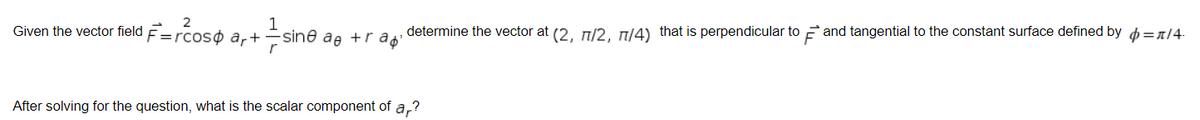 2
1
Given the vector field F= =rcoso ar+ -sine ae +rap'
After solving for the question, what is the scalar component of ar?
determine the vector at (2, 77/2, 77/4) that is perpendicular to and tangential to the constant surface defined by = /4.