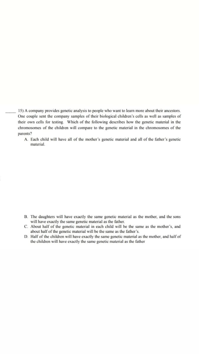 15) A company provides genetic analysis to people who want to learn more about their ancestors.
One couple sent the company samples of their biological children's cells as well as samples of
their own cells for testing. Which of the following describes how the genetic material in the
chromosomes of the children will compare to the genetic material in the chromosomes of the
parents?
A. Each child will have all of the mother's genetic material and all of the father's genetic
material.
B. The daughters will have exactly the same genetic material as the mother, and the sons
will have exactly the same genetic material as the father.
C. About half of the genetic material in each child will be the same as the mother's, and
about half of the genetic material will be the same as the father's.
D. Half of the children will have exactly the same genetic material as the mother, and half of
the children will have exactly the same genetic material as the father
