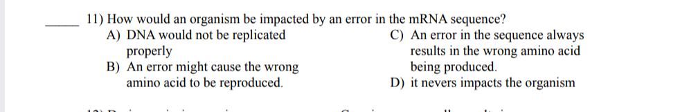 11) How would an organism be impacted by an error in the mRNA sequence?
A) DNA would not be replicated
properly
B) An error might cause the wrong
amino acid to be reproduced.
C) An error in the sequence always
results in the wrong amino acid
being produced.
D) it nevers impacts the organism
