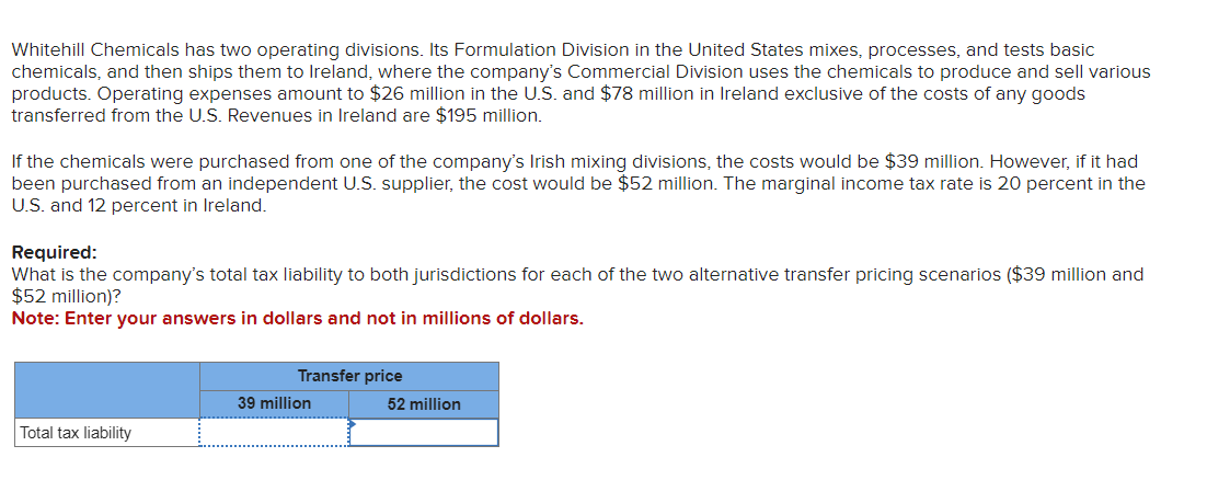 Whitehill Chemicals has two operating divisions. Its Formulation Division in the United States mixes, processes, and tests basic
chemicals, and then ships them to Ireland, where the company's Commercial Division uses the chemicals to produce and sell various
products. Operating expenses amount to $26 million in the U.S. and $78 million in Ireland exclusive of the costs of any goods
transferred from the U.S. Revenues in Ireland are $195 million.
If the chemicals were purchased from one of the company's Irish mixing divisions, the costs would be $39 million. However, if it had
been purchased from an independent U.S. supplier, the cost would be $52 million. The marginal income tax rate is 20 percent in the
U.S. and 12 percent in Ireland.
Required:
What is the company's total tax liability to both jurisdictions for each of the two alternative transfer pricing scenarios ($39 million and
$52 million)?
Note: Enter your answers in dollars and not in millions of dollars.
Transfer price
39 million
52 million
Total tax liability
_