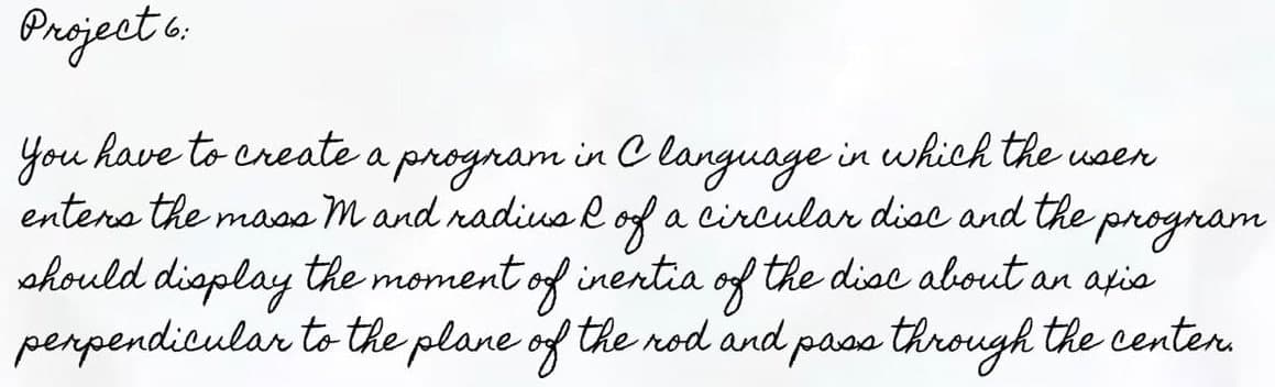 Project 6:
You have to create a program in C language in which the user
enters the mass m and radius & of a Circular disc and the program
should display the moment of inentia of the disc about an axis
perpendicular to the plane of the rod and pass through the center