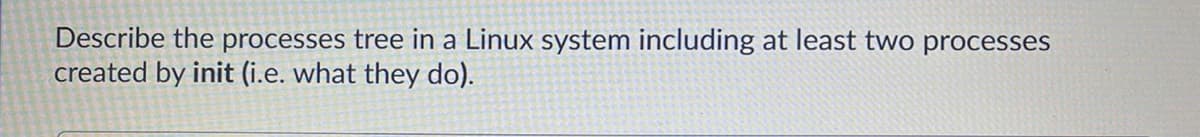 Describe the processes tree in a Linux system including at least two processes
created by init (i.e. what they do).
