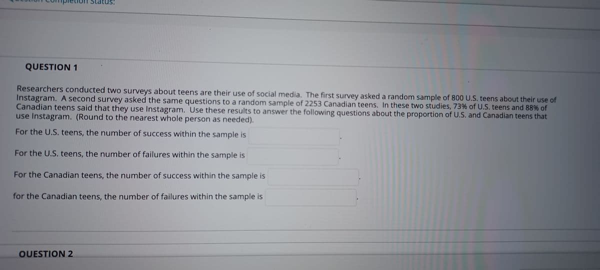 us:
QUESTION 1
Researchers conducted two surveys about teens are their use of social media. The first survey asked a random sample of 800 U.S. teens about their use of
Instagram. A second survey asked the same questions to a random sample of 2253 Canadian teens. In these two studies, 73% of U.S. teens and 88% of
Canadian teens said that they use Instagram. Use these results to answer the following questions about the proportion of U.S. and Canadian teens that
use Instagram. (Round to the nearest whole person as needed).
For the U.S. teens, the number of success within the sample is
For the U.S. teens, the number of failures within the sample is
For the Canadian teens, the number of success within the sample is
for the Canadian teens, the number of failures within the sample is
OUESTION 2
