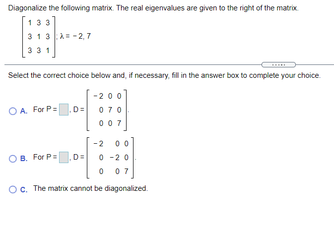 Diagonalize the following matrix. The real eigenvalues are given to the right of the matrix.
1 3 3
3 1 3 ;1= - 2, 7
3 3 1
....
Select the correct choice below and, if necessary, fill in the answer box to complete your choice.
-200
O A. For P=
D=
0 7 0
0 0 7
- 2
0 0
O B. For P=
D =
0 -2 0
-
0 7
Oc. The matrix cannot be diagonalized.
