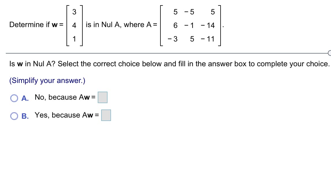 - 5
Determine if w =
is in Nul A, where A =
- 1
- 14
- 3
5 - 11
Is w in Nul A? Select the correct choice below and fill in the answer box to complete your choice.
(Simplify your answer.)
A. No, because Aw =
O B. Yes, because Aw =
LO
