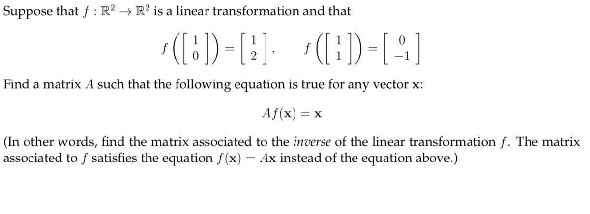 Suppose that f : R? → R² is a linear transformation and that
[i]= ([:),
([:) -[:]. ([:)-[4]
f
f
Find a matrix A such that the following equation is true for any vector x:
Af(x) = x
(In other words, find the matrix associated to the inverse of the linear transformation f. The matrix
associated to f satisfies the equation f(x) = Ax instead of the equation above.)
