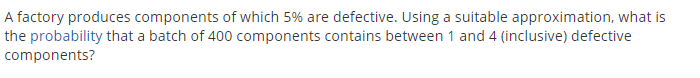 A factory produces components of which 5% are defective. Using a suitable approximation, what is
the probability that a batch of 400 components contains between 1 and 4 (inclusive) defective
components?
