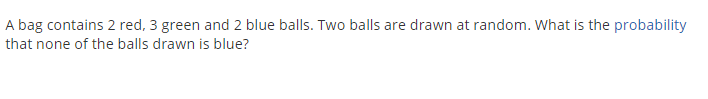 A bag contains 2 red, 3 green and 2 blue balls. Two balls are drawn at random. What is the probability
that none of the balls drawn is blue?
