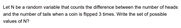 Let N be a random variable that counts the difference between the number of heads
and the number of tails when a coin is flipped 3 times. Write the set of possible
values of N?
