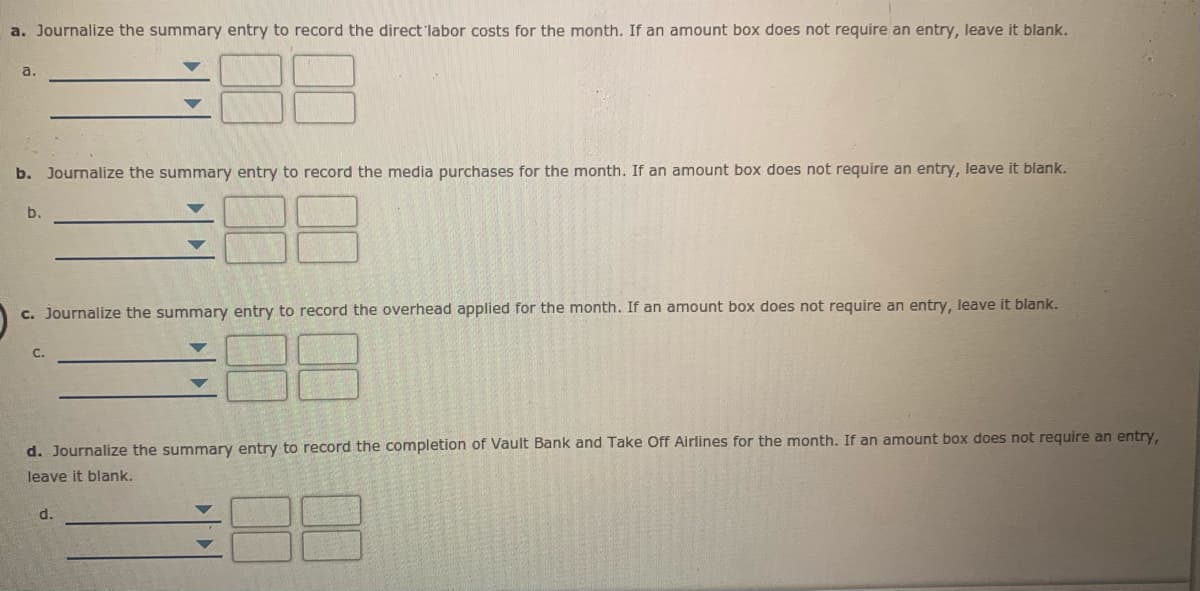 a. Journalize the summary entry to record the direct 'labor costs for the month. If an amount box does not require an entry, leave it blank.
a.
b. Journalize the summary entry to record the media purchases for the month. If an amount box does not require an entry, leave it blank.
b.
c. Journalize the summary entry to record the overhead applied for the month. If an amount box does not require an entry, leave it blank.
d. Journalize the summary entry to record the completion of Vault Bank and Take Off Airlines for the month. If an amount box does not require an entry,
leave it blank.
d.
