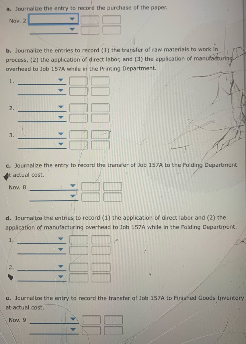 a. Journalize the entry to record the purchase of the paper.
Nov. 2
b. Journalize the entries to record (1) the transfer of raw materials to work in
process, (2) the application of direct labor, and (3) the application of manufacturi
overhead to Job 157A while in the Printing Department.
1.
2.
3.
c. Journalize the entry to record the transfer of Job 157A to the Folding Department
t actual cost.
Nov. 8
d. Journalize the entries to record (1) the application of direct labor and (2) the
application'of manufacturing overhead to Job 157A while in the Folding Department.
1.
2.
e. Journalize the entry to record the transfer of Job 157A to Finished Goods Inventory
at actual cost.
Nov. 9
