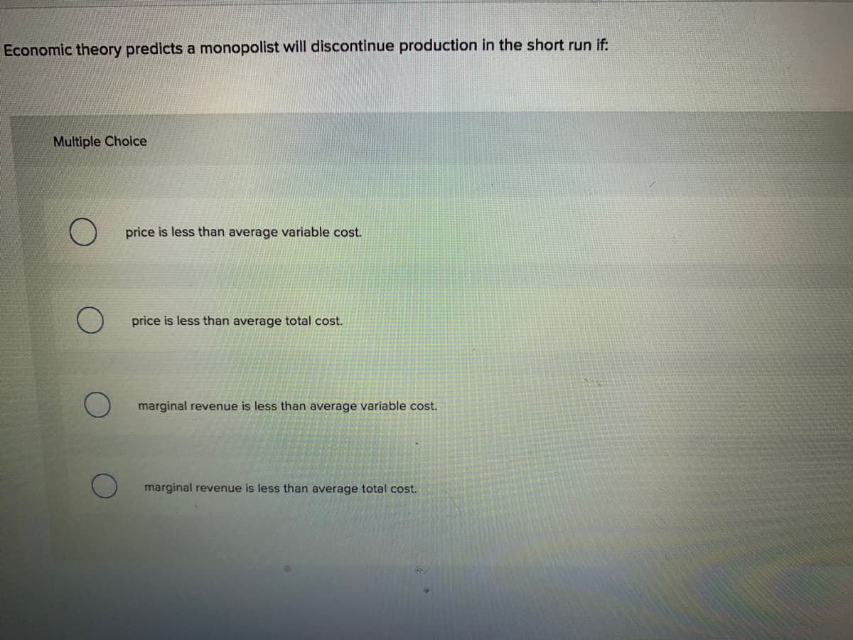 Economic theory predicts a monopolist will discontinue production in the short run if:
Multiple Choice
price is less than average variable cost.
price is less than average total cost.
marginal revenue is less than average variable cost.
marginal revenue is less than average total cost.
