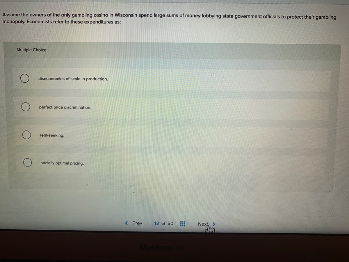 Assume the owners of the only gambling casino in Wisconsin spend large sums of money lobbying state government officials to protect their gambling
monopoly. Economists refer to these expenditures as:
Multiple Choice
diseconomies of scale in production.
perfect price discrimination.
rent-seeking.
socially optimal pricing.
< Prev
13 of 50
Nex>
MacBook Air
